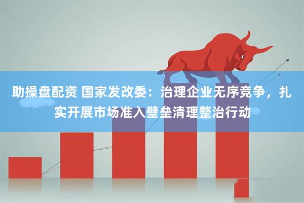助操盘配资 国家发改委：治理企业无序竞争，扎实开展市场准入壁垒清理整治行动