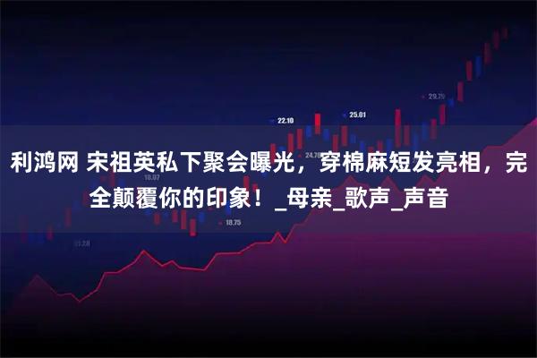 利鸿网 宋祖英私下聚会曝光，穿棉麻短发亮相，完全颠覆你的印象！_母亲_歌声_声音