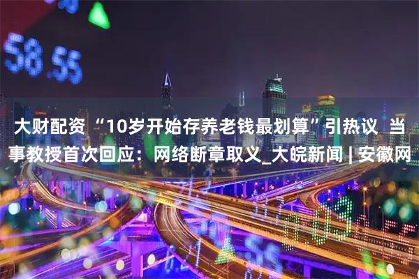 大财配资 “10岁开始存养老钱最划算”引热议  当事教授首次回应：网络断章取义_大皖新闻 | 安徽网