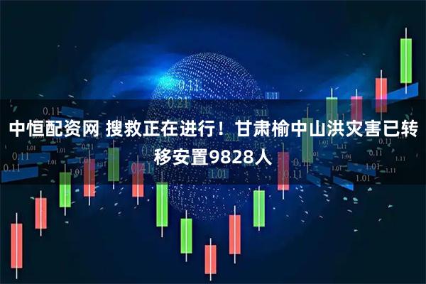 中恒配资网 搜救正在进行！甘肃榆中山洪灾害已转移安置9828人