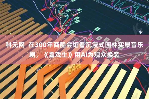 科元网  在300年商船会馆看沉浸式园林实景音乐剧，《耋戏生》用AI为观众换装