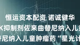 恒运资本配资 诺诚健华新一代TRK抑制剂佐来曲替尼纳入儿童肿瘤药“星光计划”