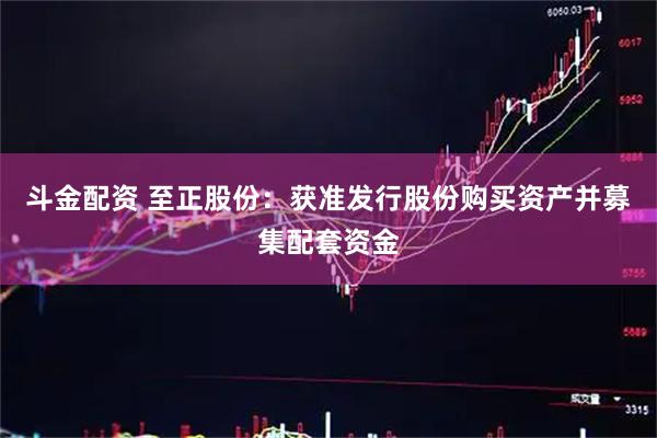 斗金配资 至正股份：获准发行股份购买资产并募集配套资金