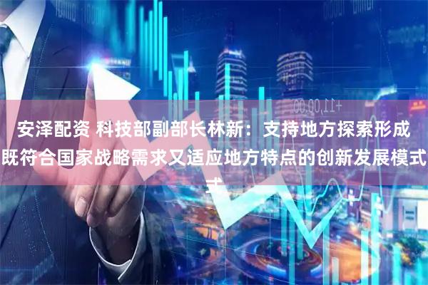 安泽配资 科技部副部长林新：支持地方探索形成既符合国家战略需求又适应地方特点的创新发展模式