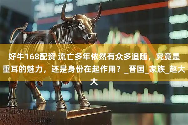 好牛168配资 流亡多年依然有众多追随，究竟是重耳的魅力，还是身份在起作用？_晋国_家族_赵大