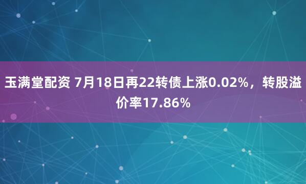 玉满堂配资 7月18日再22转债上涨0.02%，转股溢价率17.86%