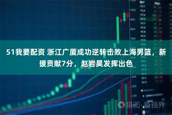 51我要配资 浙江广厦成功逆转击败上海男篮，新援贡献7分，赵岩昊发挥出色