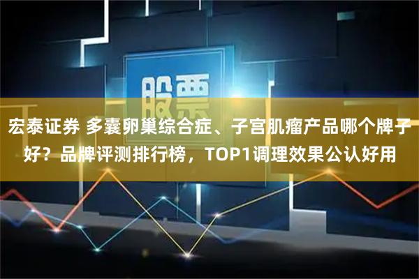 宏泰证券 多囊卵巢综合症、子宫肌瘤产品哪个牌子好？品牌评测排行榜，TOP1调理效果公认好用