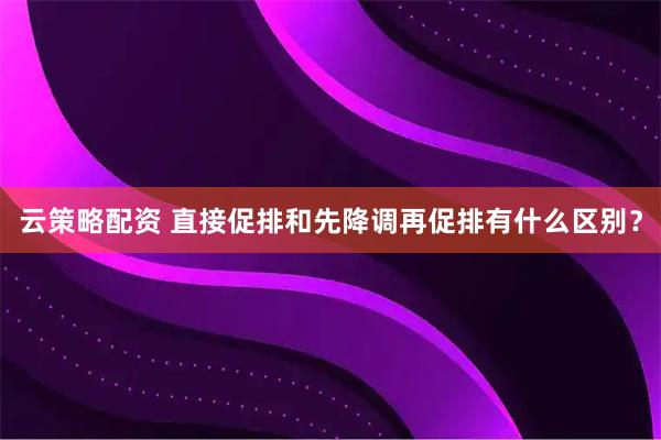 云策略配资 直接促排和先降调再促排有什么区别？
