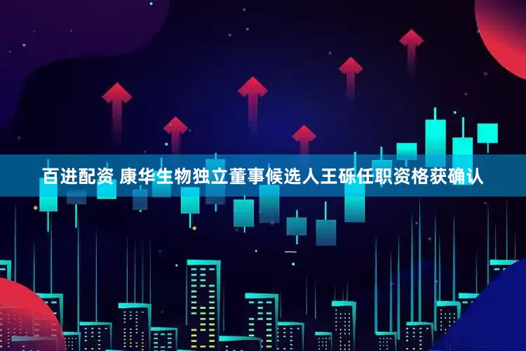 百进配资 康华生物独立董事候选人王砾任职资格获确认