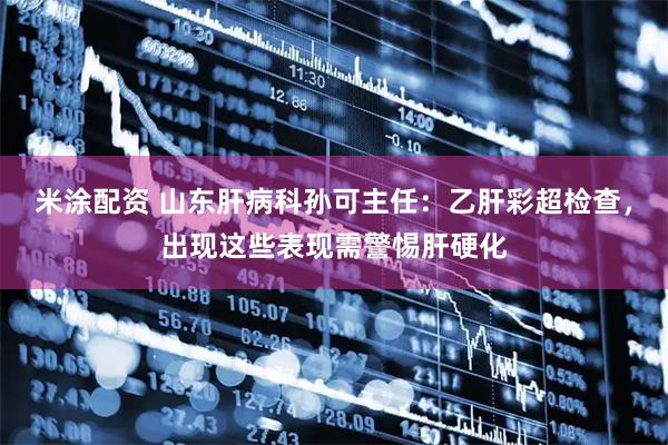 米涂配资 山东肝病科孙可主任：乙肝彩超检查，出现这些表现需警惕肝硬化